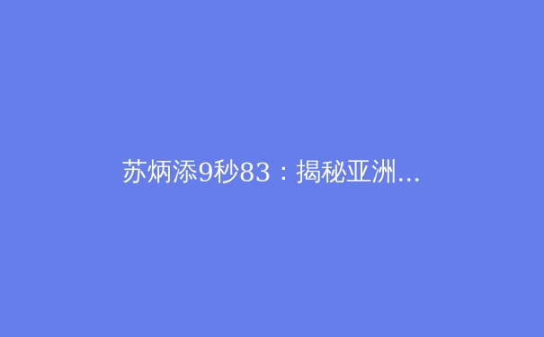 苏炳添9秒83：揭秘亚洲飞人的科学训练与突破之路