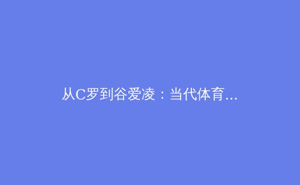 从C罗到谷爱凌：当代体育明星商业价值解构与未来趋势分析